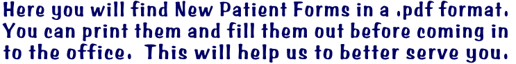 Here you will find New Patient Forms in a .pdf format.   You can print them and fill them out before coming in  to the office.  This will help us to better serve you.